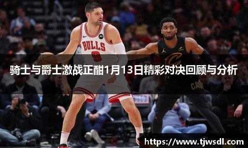 骑士与爵士激战正酣1月13日精彩对决回顾与分析